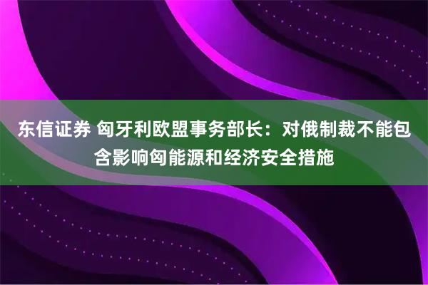 东信证券 匈牙利欧盟事务部长:对俄制裁不能包含影响匈能源和经济安全措施