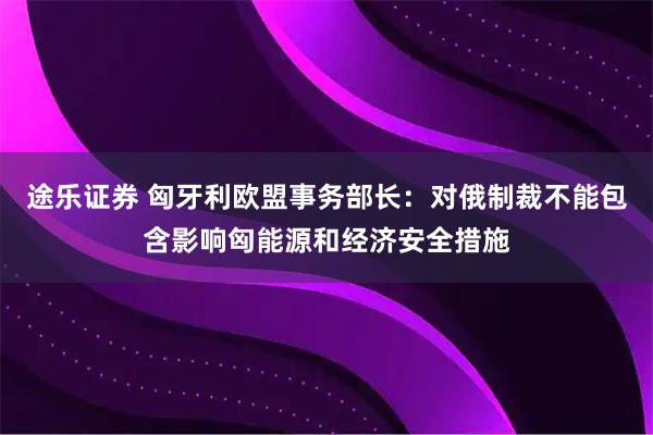 途乐证券 匈牙利欧盟事务部长：对俄制裁不能包含影响匈能源和经济安全措施