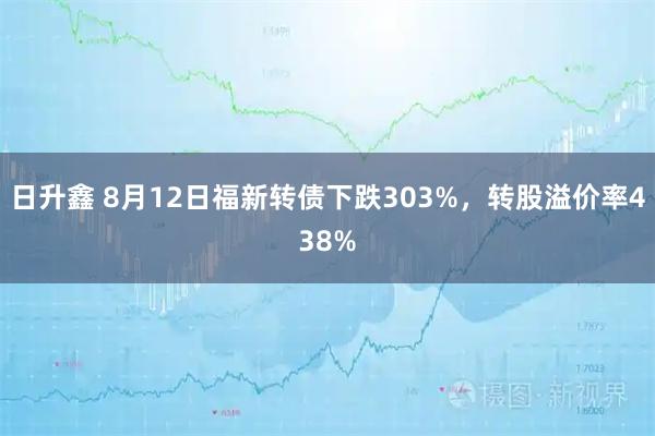 日升鑫 8月12日福新转债下跌303%，转股溢价率438%