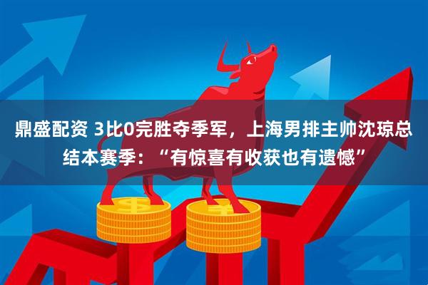 鼎盛配资 3比0完胜夺季军，上海男排主帅沈琼总结本赛季：“有惊喜有收获也有遗憾”