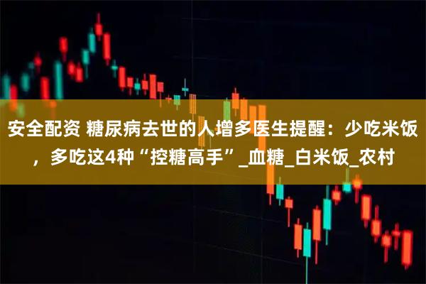安全配资 糖尿病去世的人增多医生提醒:少吃米饭,多吃这4种“控糖高手”_血糖_白米饭_农村