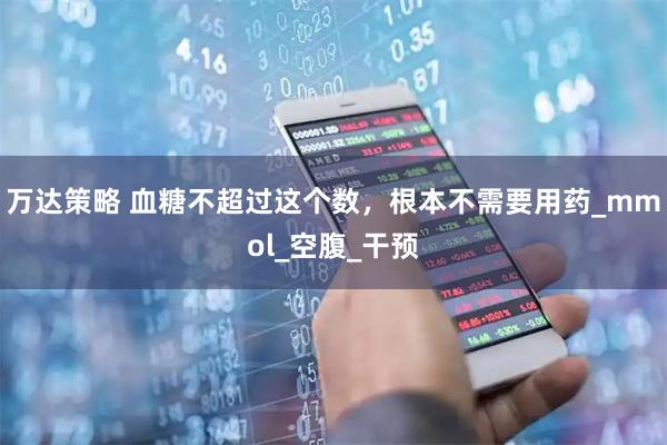 万达策略 血糖不超过这个数,根本不需要用药_mmol_空腹_干预