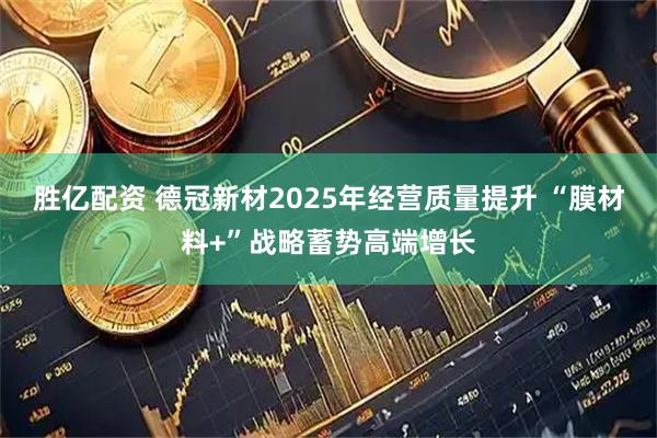 胜亿配资 德冠新材2025年经营质量提升 “膜材料+”战略蓄势高端增长